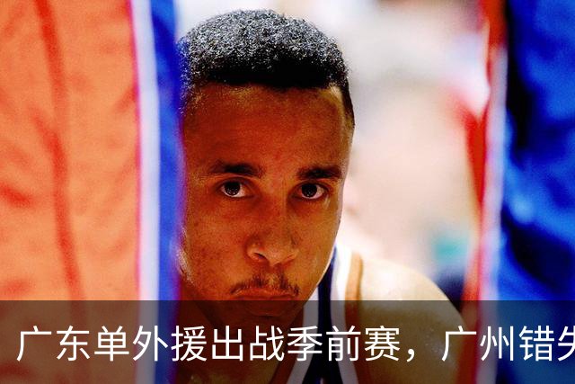 广东单外援出战季前赛，广州错失奥拉迪波，郭艾伦拒绝退役，四川官宣主教练