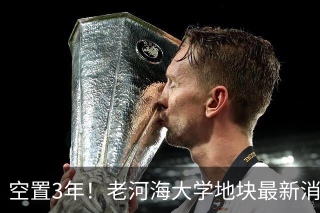 空置3年！老河海大学地块最新消息