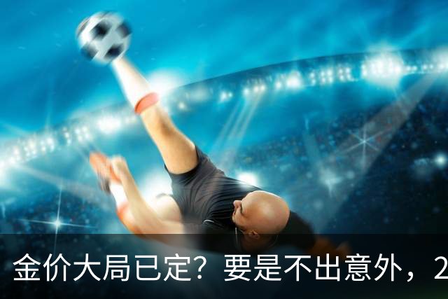 金价大局已定？要是不出意外，2027年起黄金价格或许迎来3大变化